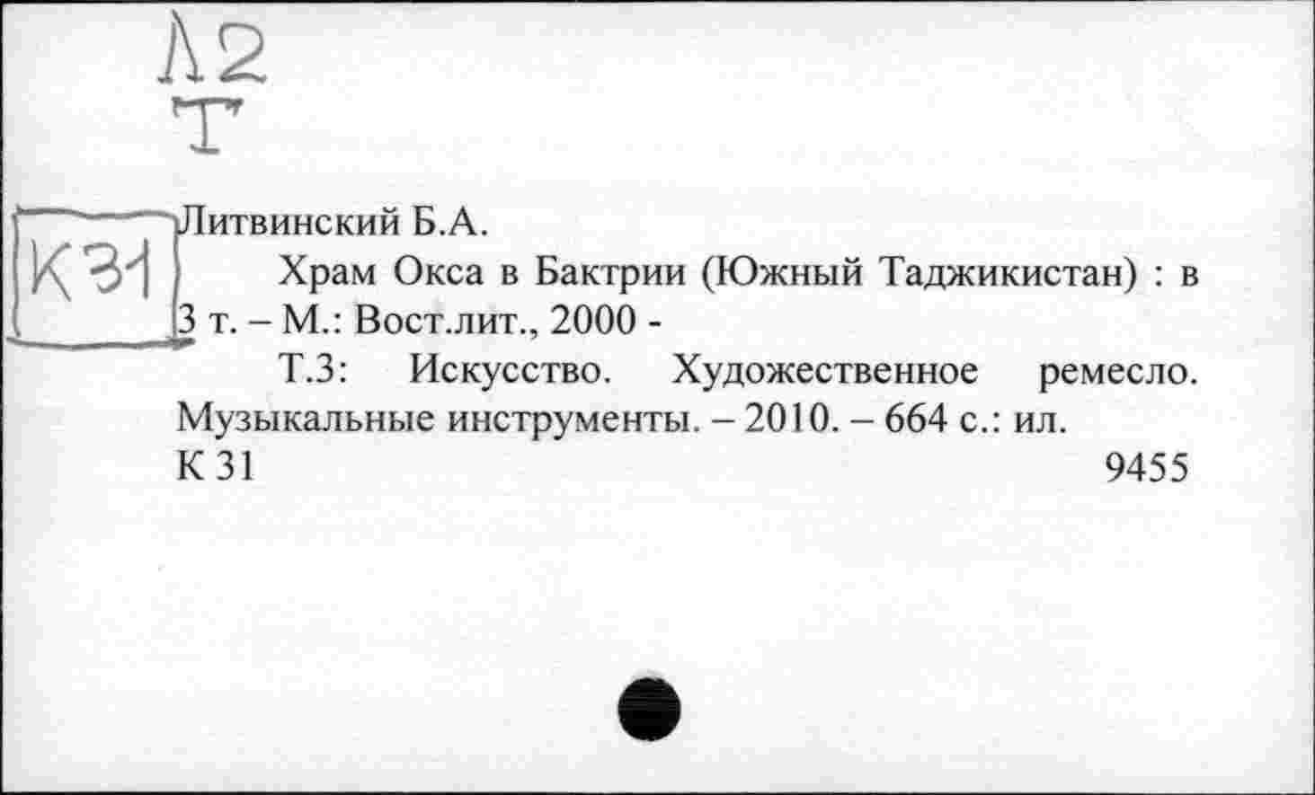 ﻿Л 2
К 3d
Литвинский Б.А.
Храм Окса в Бактрии (Южный Таджикистан) : в 3 т. - М.: Вост.лит., 2000 -
Т.З: Искусство. Художественное ремесло. Музыкальные инструменты. - 2010. - 664 с.: ил.
К 31	9455